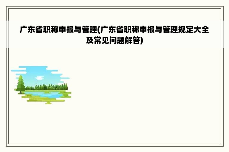 广东省职称申报与管理(广东省职称申报与管理规定大全及常见问题解答)