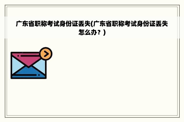 广东省职称考试身份证丢失(广东省职称考试身份证丢失怎么办？)