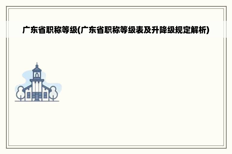 广东省职称等级(广东省职称等级表及升降级规定解析)