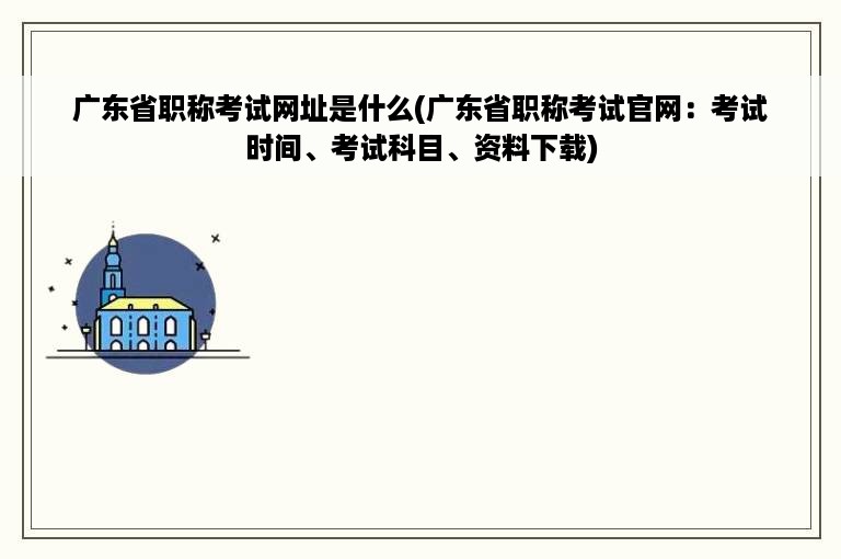 广东省职称考试网址是什么(广东省职称考试官网：考试时间、考试科目、资料下载)