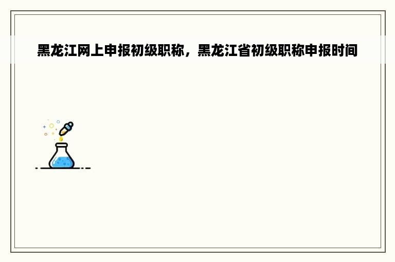 黑龙江网上申报初级职称，黑龙江省初级职称申报时间