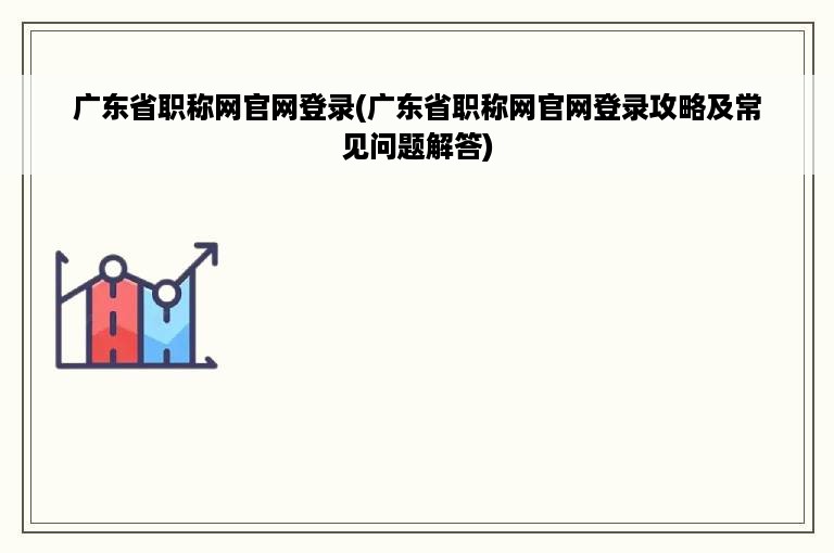 广东省职称网官网登录(广东省职称网官网登录攻略及常见问题解答)