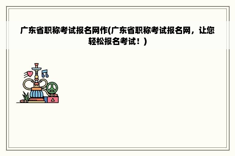 广东省职称考试报名网作(广东省职称考试报名网，让您轻松报名考试！)