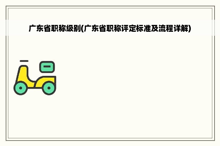 广东省职称级别(广东省职称评定标准及流程详解)