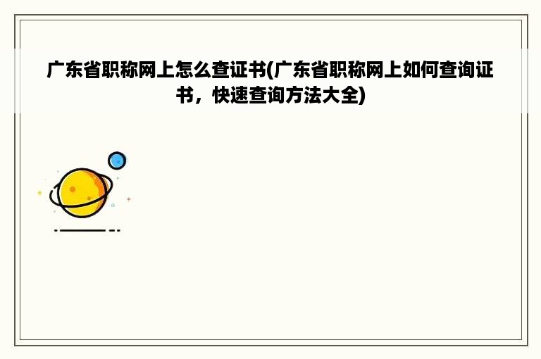 广东省职称网上怎么查证书(广东省职称网上如何查询证书，快速查询方法大全)