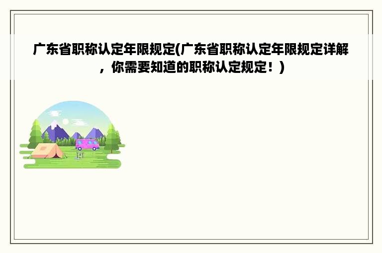 广东省职称认定年限规定(广东省职称认定年限规定详解，你需要知道的职称认定规定！)