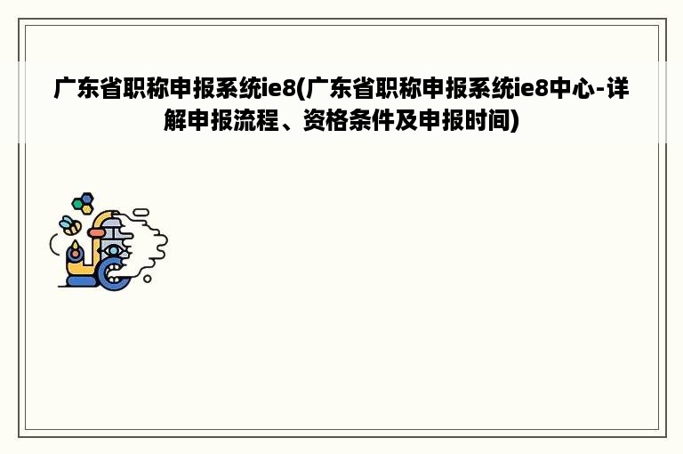 广东省职称申报系统ie8(广东省职称申报系统ie8中心-详解申报流程、资格条件及申报时间)