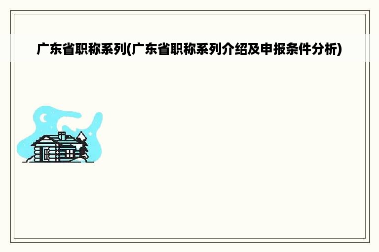 广东省职称系列(广东省职称系列介绍及申报条件分析)