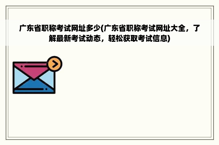 广东省职称考试网址多少(广东省职称考试网址大全，了解最新考试动态，轻松获取考试信息)