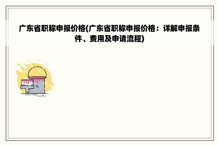 广东省职称申报价格(广东省职称申报价格：详解申报条件、费用及申请流程)