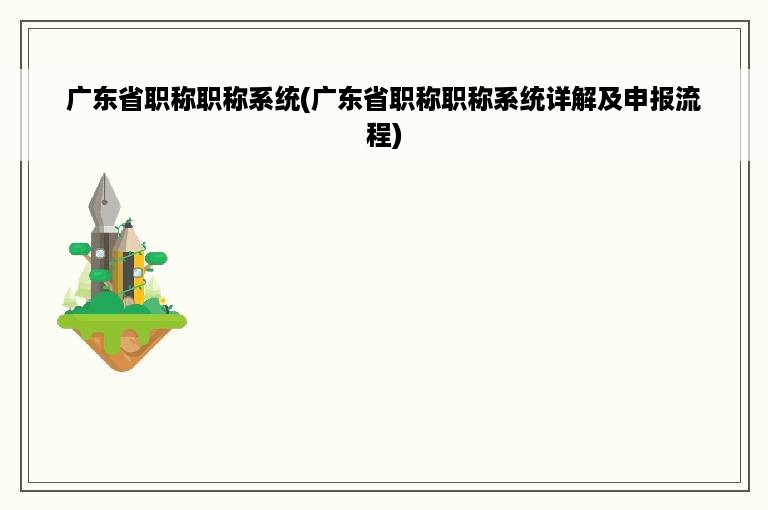 广东省职称职称系统(广东省职称职称系统详解及申报流程)