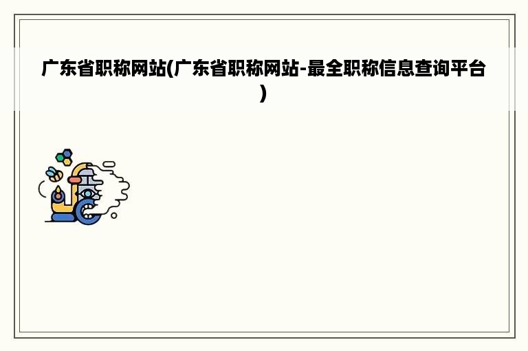 广东省职称网站(广东省职称网站-最全职称信息查询平台)