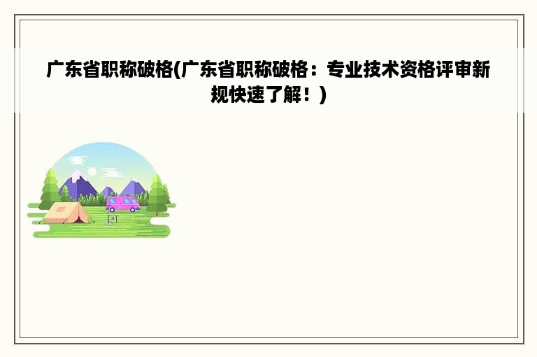 广东省职称破格(广东省职称破格：专业技术资格评审新规快速了解！)