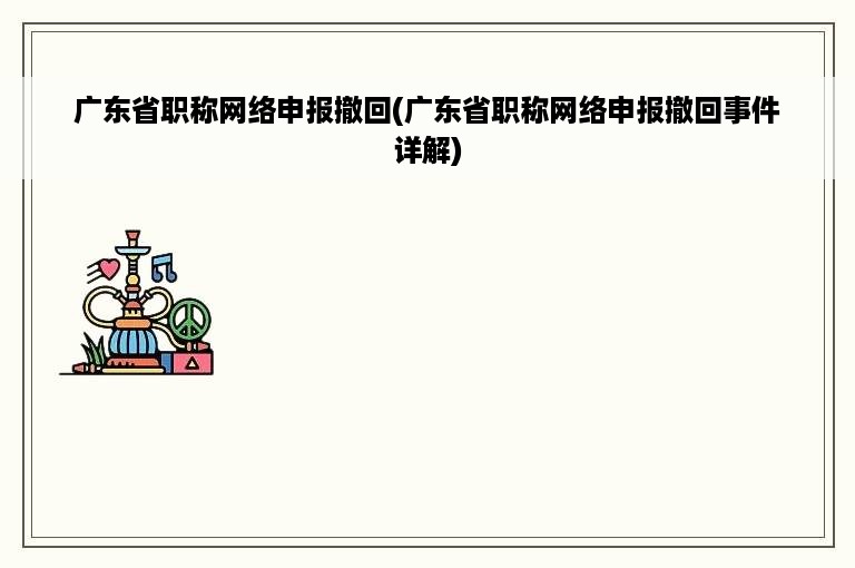 广东省职称网络申报撤回(广东省职称网络申报撤回事件详解)