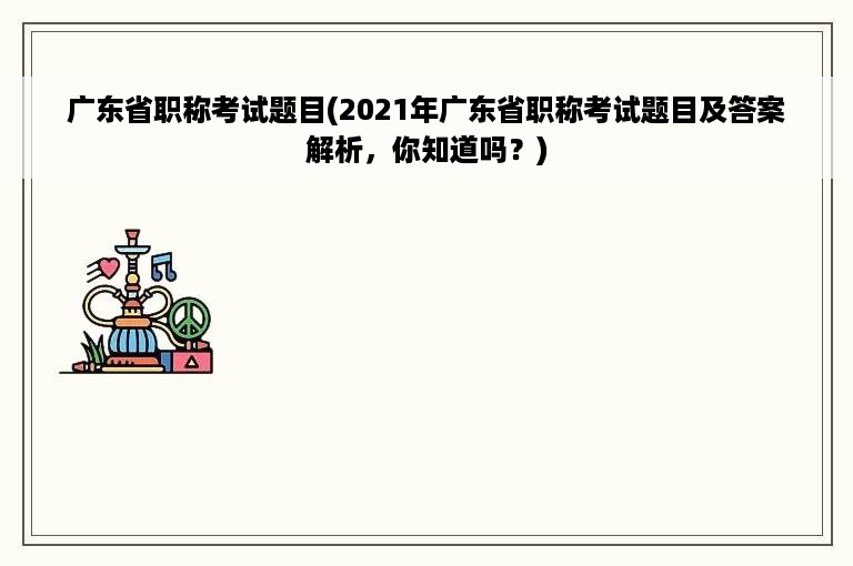 广东省职称考试题目(2021年广东省职称考试题目及答案解析，你知道吗？)