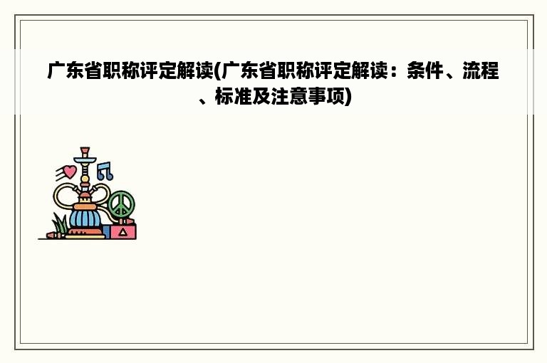 广东省职称评定解读(广东省职称评定解读：条件、流程、标准及注意事项)