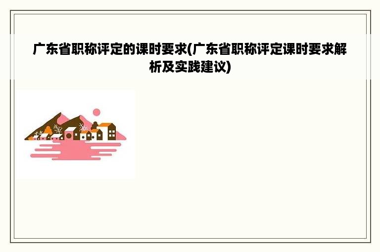 广东省职称评定的课时要求(广东省职称评定课时要求解析及实践建议)