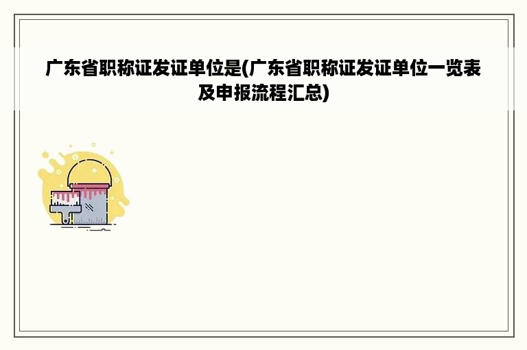 广东省职称证发证单位是(广东省职称证发证单位一览表及申报流程汇总)