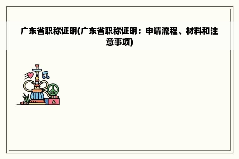 广东省职称证明(广东省职称证明：申请流程、材料和注意事项)