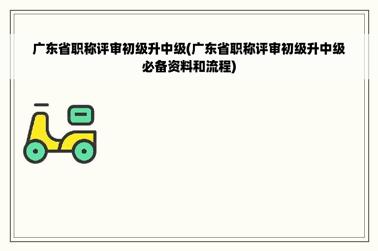 广东省职称评审初级升中级(广东省职称评审初级升中级必备资料和流程)