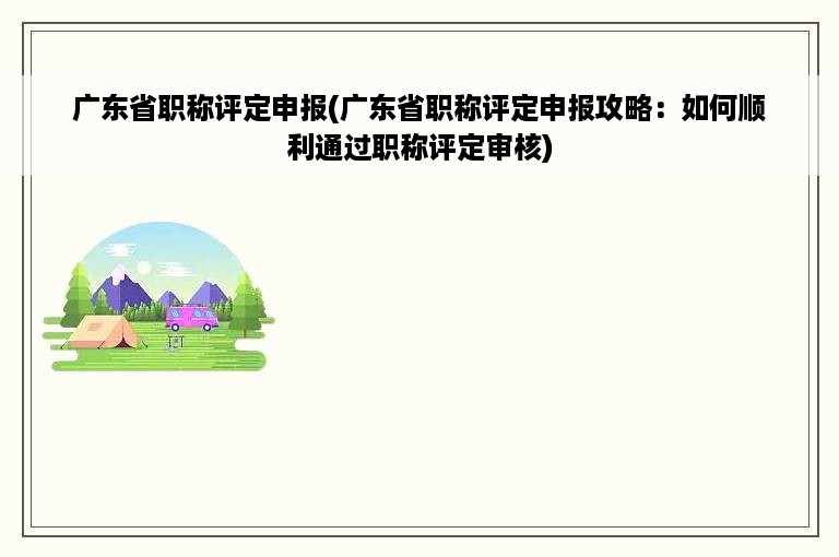 广东省职称评定申报(广东省职称评定申报攻略：如何顺利通过职称评定审核)