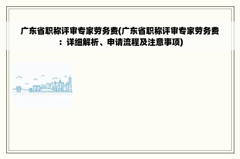 广东省职称评审专家劳务费(广东省职称评审专家劳务费：详细解析、申请流程及注意事项)