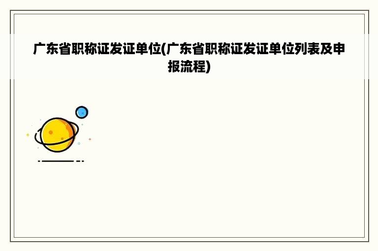 广东省职称证发证单位(广东省职称证发证单位列表及申报流程)