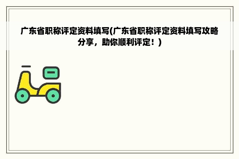 广东省职称评定资料填写(广东省职称评定资料填写攻略分享，助你顺利评定！)