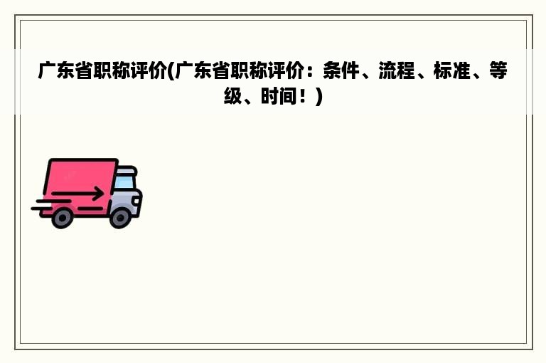 广东省职称评价(广东省职称评价：条件、流程、标准、等级、时间！)