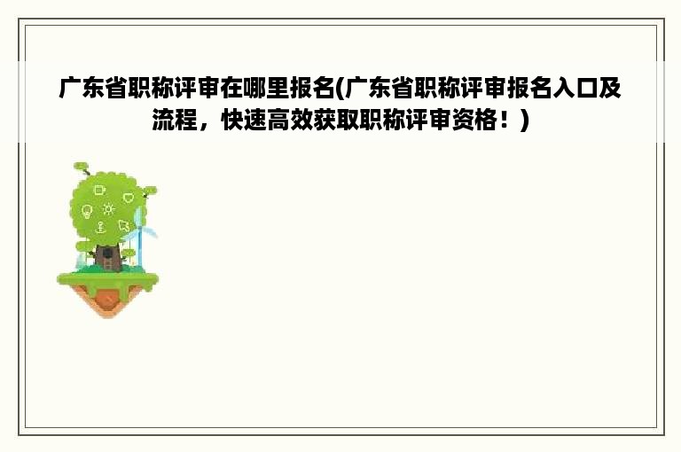 广东省职称评审在哪里报名(广东省职称评审报名入口及流程，快速高效获取职称评审资格！)