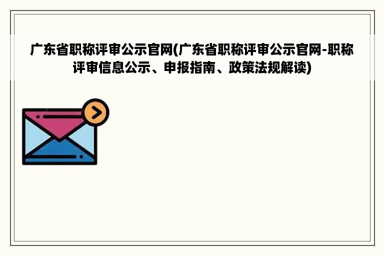 广东省职称评审公示官网(广东省职称评审公示官网-职称评审信息公示、申报指南、政策法规解读)