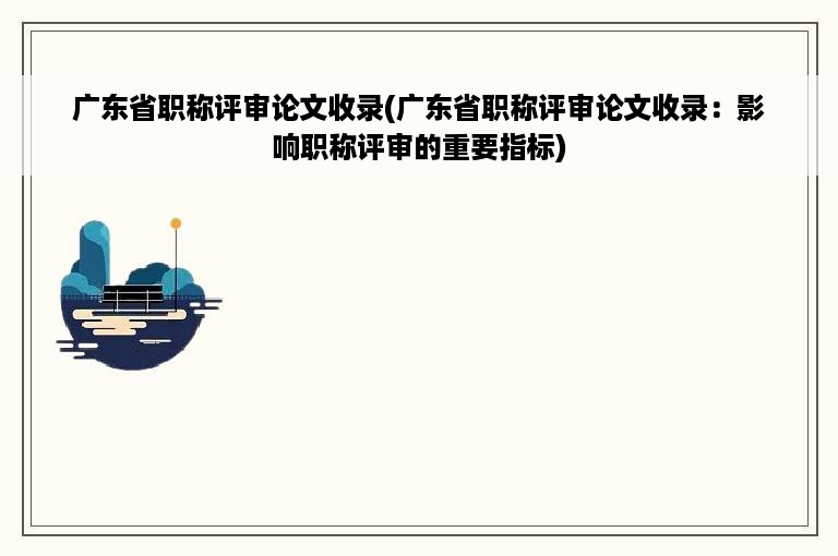 广东省职称评审论文收录(广东省职称评审论文收录：影响职称评审的重要指标)