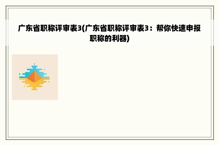 广东省职称评审表3(广东省职称评审表3：帮你快速申报职称的利器)