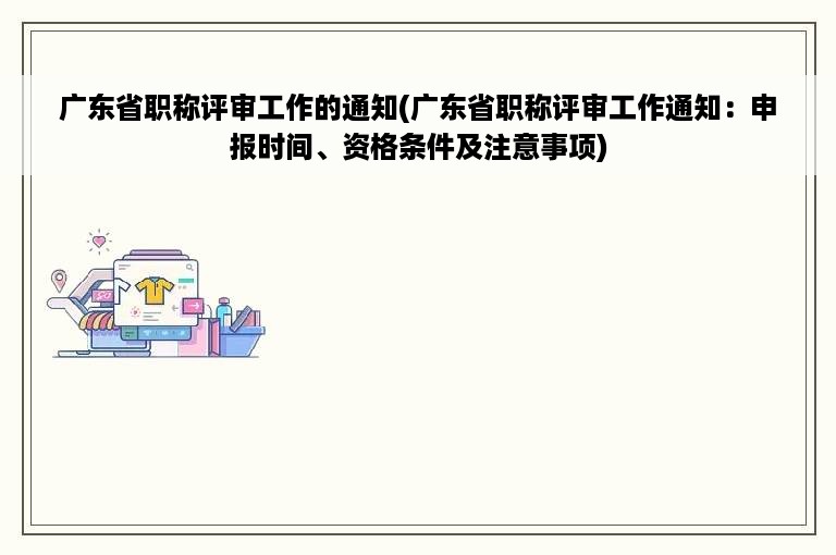 广东省职称评审工作的通知(广东省职称评审工作通知：申报时间、资格条件及注意事项)