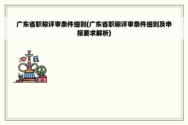 广东省职称评审条件细则(广东省职称评审条件细则及申报要求解析)