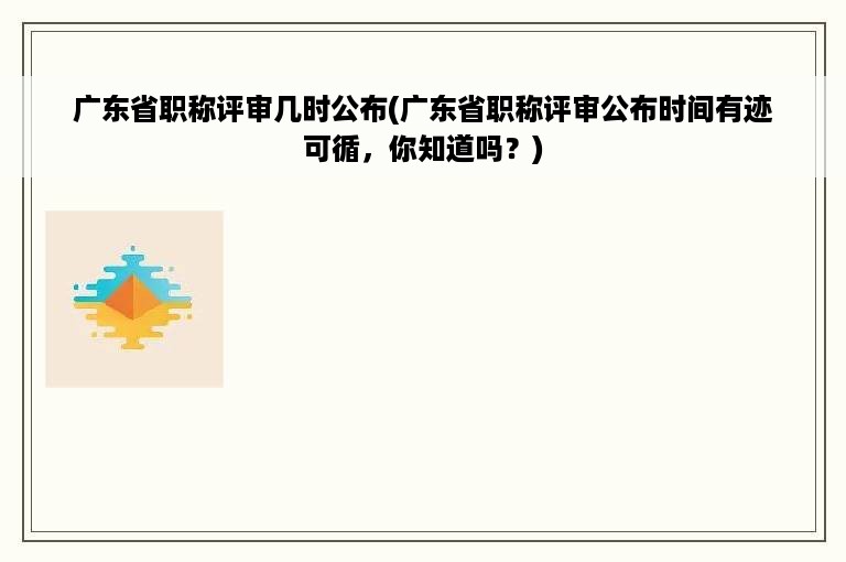 广东省职称评审几时公布(广东省职称评审公布时间有迹可循，你知道吗？)