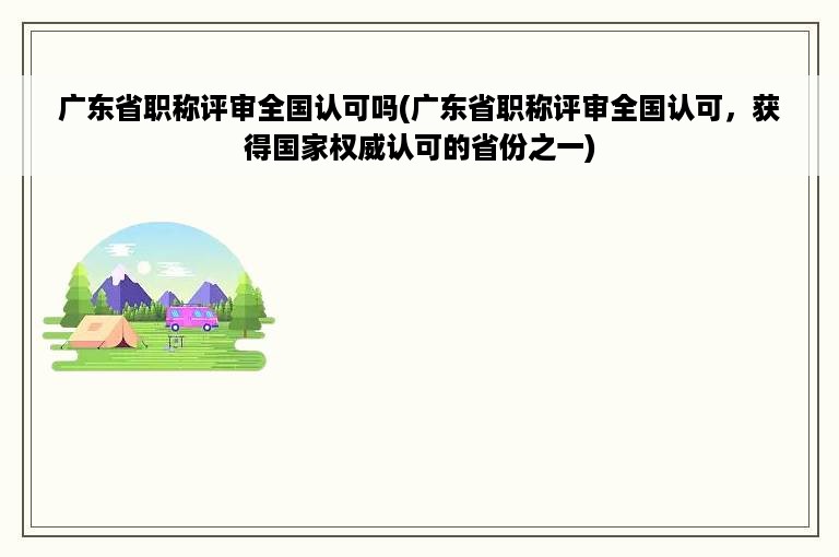 广东省职称评审全国认可吗(广东省职称评审全国认可，获得国家权威认可的省份之一)