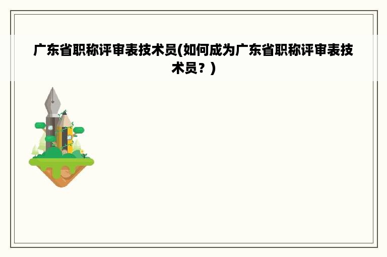 广东省职称评审表技术员(如何成为广东省职称评审表技术员？)