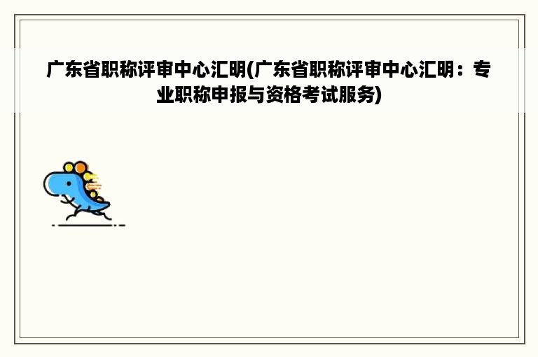 广东省职称评审中心汇明(广东省职称评审中心汇明：专业职称申报与资格考试服务)