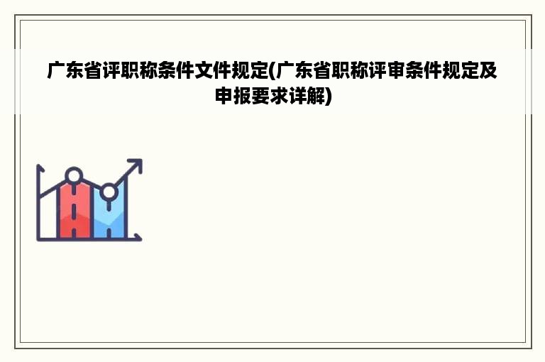 广东省评职称条件文件规定(广东省职称评审条件规定及申报要求详解)