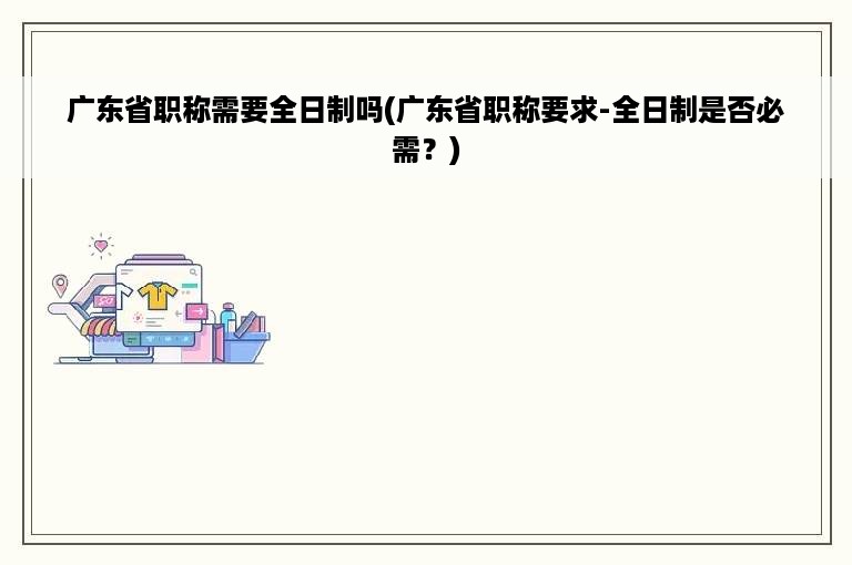 广东省职称需要全日制吗(广东省职称要求-全日制是否必需？)