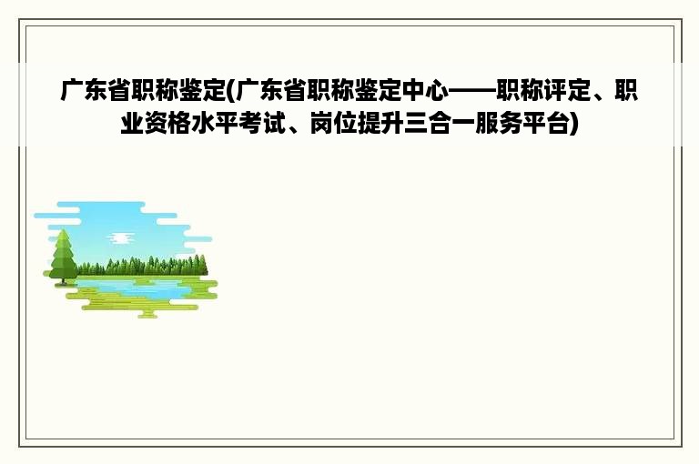 广东省职称鉴定(广东省职称鉴定中心——职称评定、职业资格水平考试、岗位提升三合一服务平台)