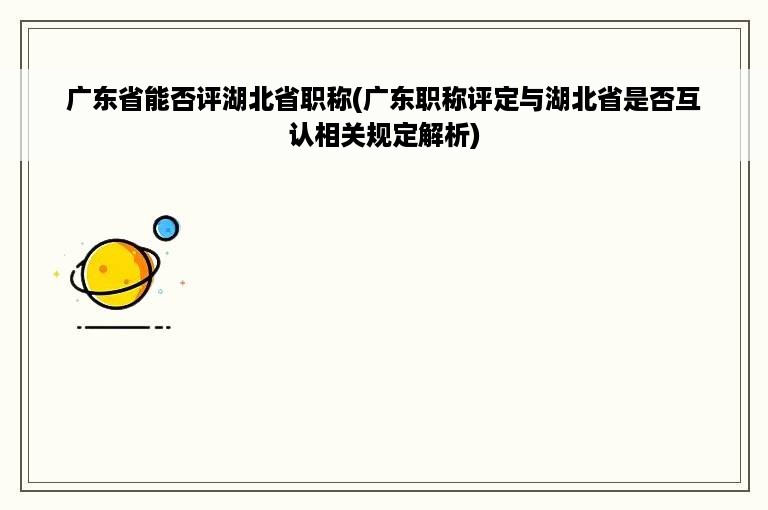 广东省能否评湖北省职称(广东职称评定与湖北省是否互认相关规定解析)