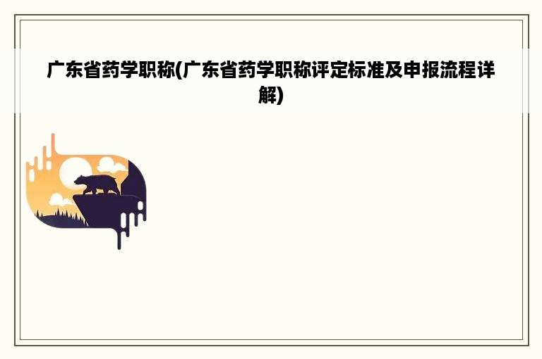 广东省药学职称(广东省药学职称评定标准及申报流程详解)