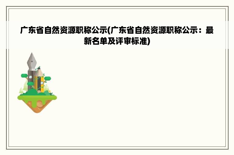 广东省自然资源职称公示(广东省自然资源职称公示：最新名单及评审标准)