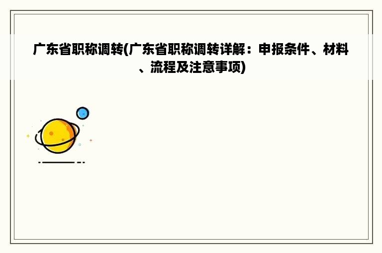 广东省职称调转(广东省职称调转详解：申报条件、材料、流程及注意事项)