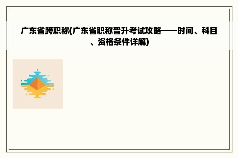 广东省跨职称(广东省职称晋升考试攻略——时间、科目、资格条件详解)