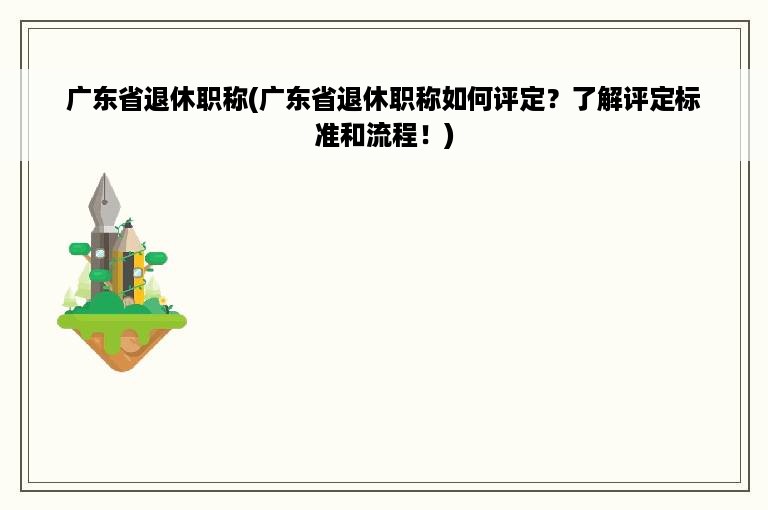 广东省退休职称(广东省退休职称如何评定？了解评定标准和流程！)