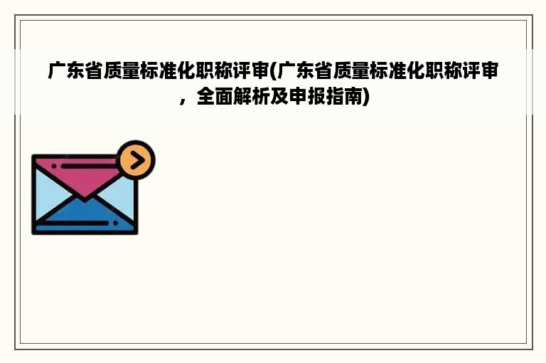 广东省质量标准化职称评审(广东省质量标准化职称评审，全面解析及申报指南)