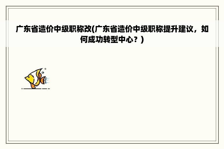 广东省造价中级职称改(广东省造价中级职称提升建议，如何成功转型中心？)